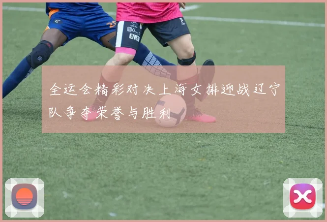全运会精彩对决上海女排迎战辽宁队争夺荣誉与胜利