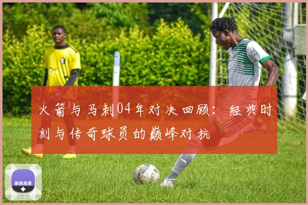 火箭与马刺04年对决回顾：经典时刻与传奇球员的巅峰对抗