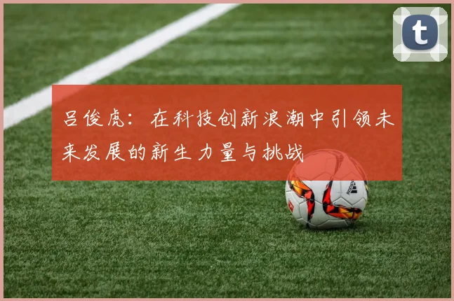 吕俊虎：在科技创新浪潮中引领未来发展的新生力量与挑战