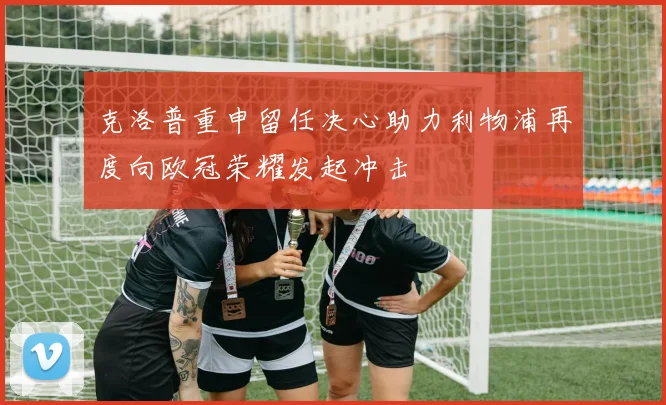 克洛普重申留任决心助力利物浦再度向欧冠荣耀发起冲击