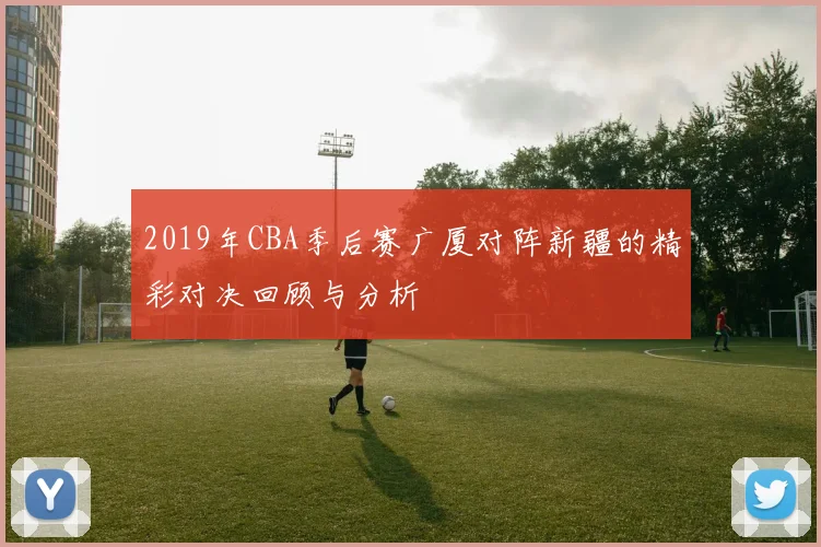 2019年CBA季后赛广厦对阵新疆的精彩对决回顾与分析