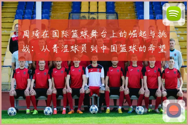 周琦在国际篮球舞台上的崛起与挑战：从青涩球员到中国篮球的希望之星