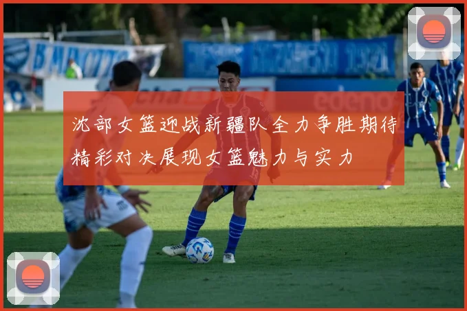 沈部女篮迎战新疆队全力争胜期待精彩对决展现女篮魅力与实力