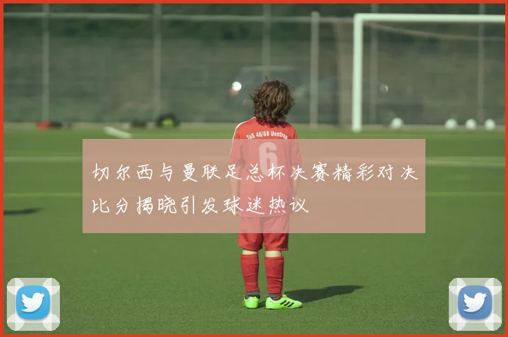 切尔西与曼联足总杯决赛精彩对决比分揭晓引发球迷热议