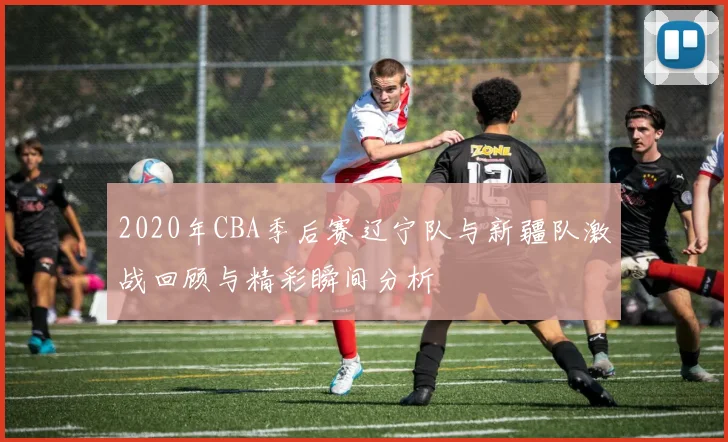 2020年CBA季后赛辽宁队与新疆队激战回顾与精彩瞬间分析