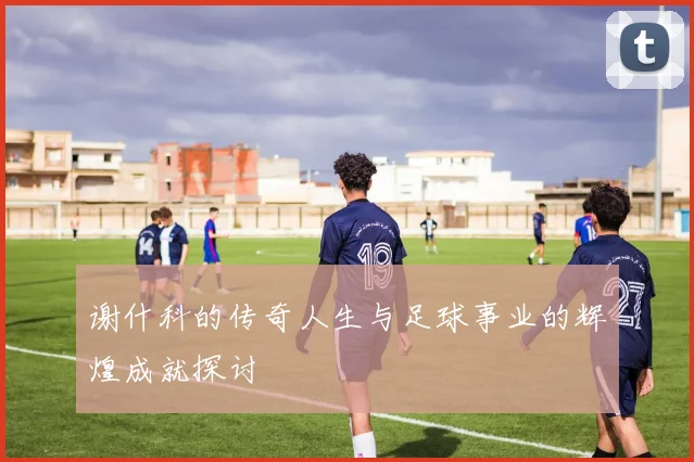 谢什科的传奇人生与足球事业的辉煌成就探讨