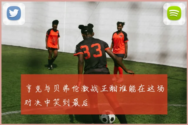 亨克与贝弗伦激战正酣谁能在这场对决中笑到最后