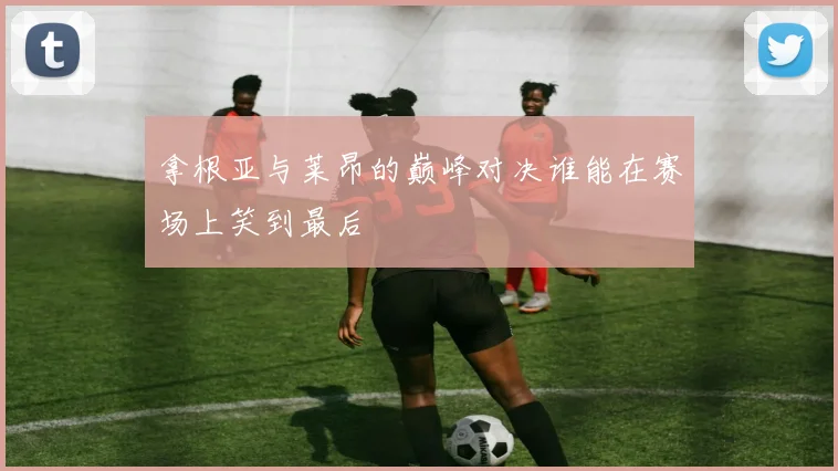 拿根亚与莱昂的巅峰对决谁能在赛场上笑到最后