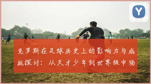 克罗斯在足球历史上的影响力与成就探讨：从天才少年到世界级中场巨星