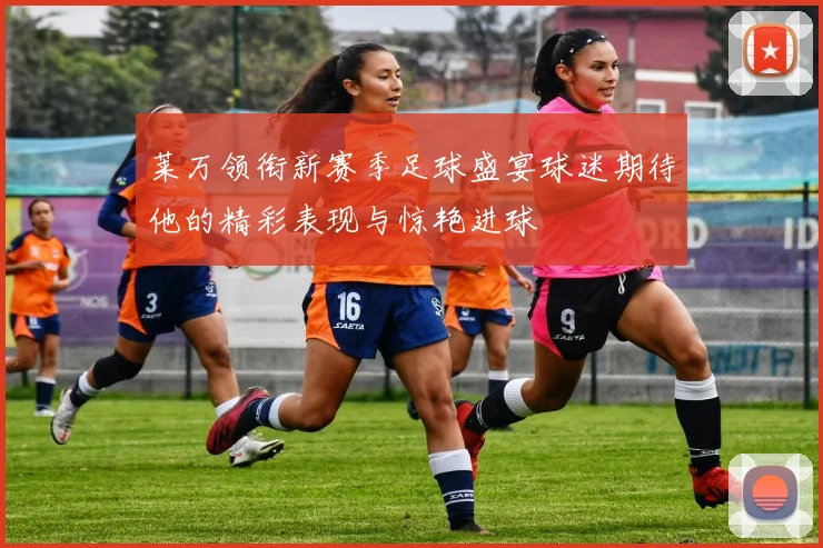 莱万领衔新赛季足球盛宴球迷期待他的精彩表现与惊艳进球