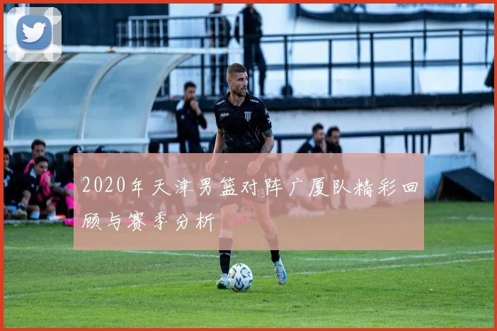 2020年天津男篮对阵广厦队精彩回顾与赛季分析