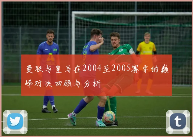 曼联与皇马在2004至2005赛季的巅峰对决回顾与分析