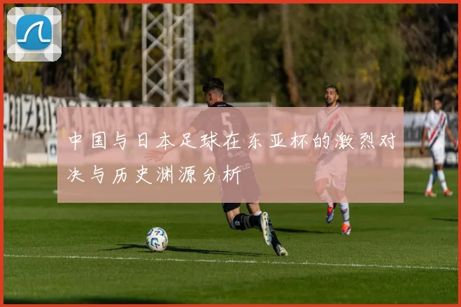 中国与日本足球在东亚杯的激烈对决与历史渊源分析
