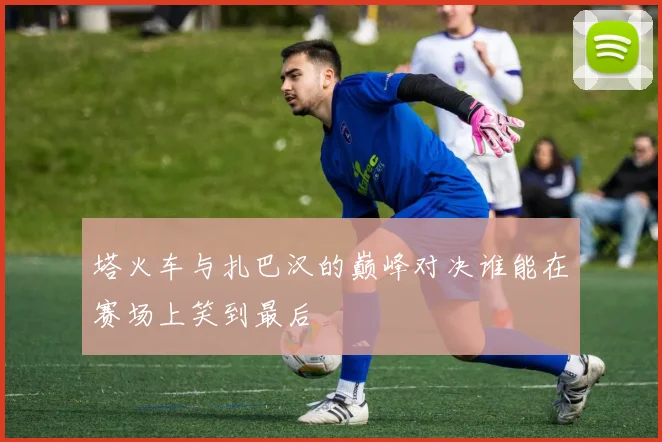 塔火车与扎巴汉的巅峰对决谁能在赛场上笑到最后