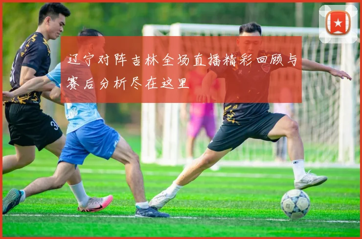 辽宁对阵吉林全场直播精彩回顾与赛后分析尽在这里