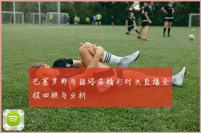 巴塞罗那与赫塔菲精彩对决直播全程回顾与分析