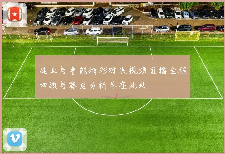 建业与鲁能精彩对决视频直播全程回顾与赛后分析尽在此处