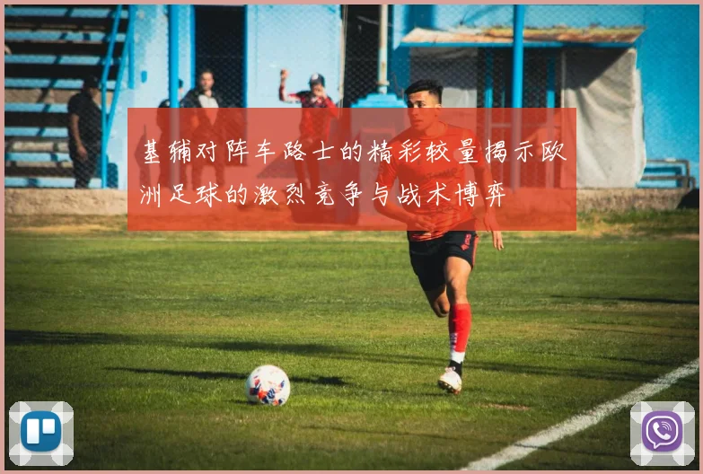 基辅对阵车路士的精彩较量揭示欧洲足球的激烈竞争与战术博弈