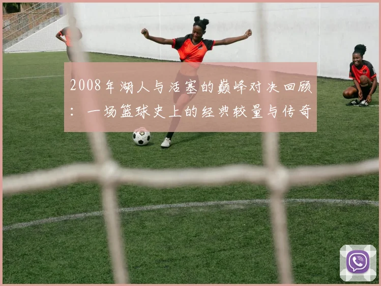 2008年湖人与活塞的巅峰对决回顾：一场篮球史上的经典较量与传奇时刻