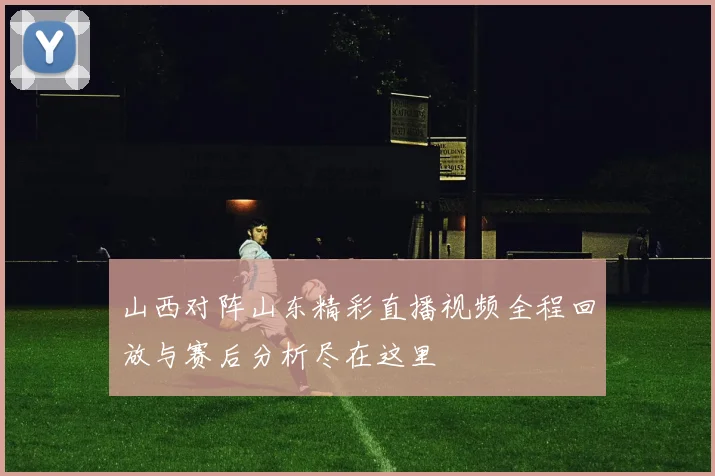 山西对阵山东精彩直播视频全程回放与赛后分析尽在这里