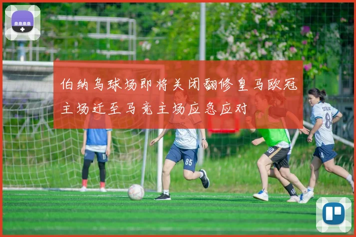 伯纳乌球场即将关闭翻修皇马欧冠主场迁至马竞主场应急应对