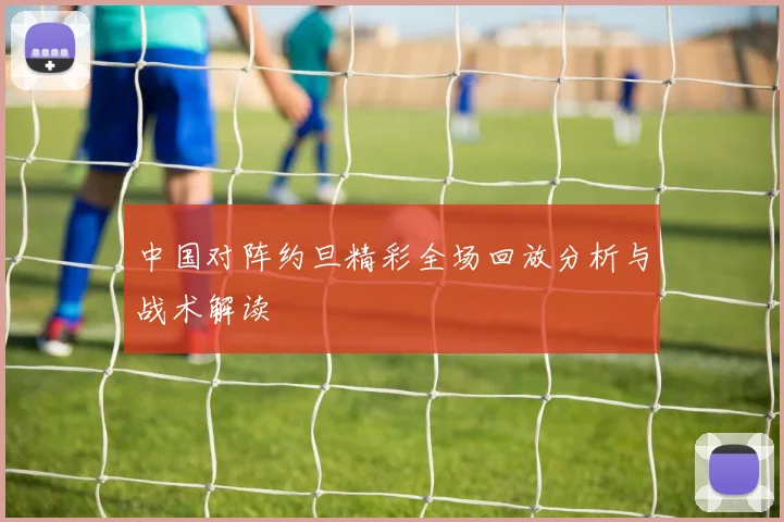 中国对阵约旦精彩全场回放分析与战术解读
