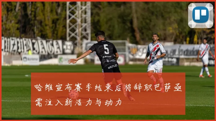 哈维宣布赛季结束后将辞职巴萨亟需注入新活力与动力