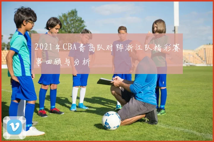 2021年CBA青岛队对阵浙江队精彩赛事回顾与分析
