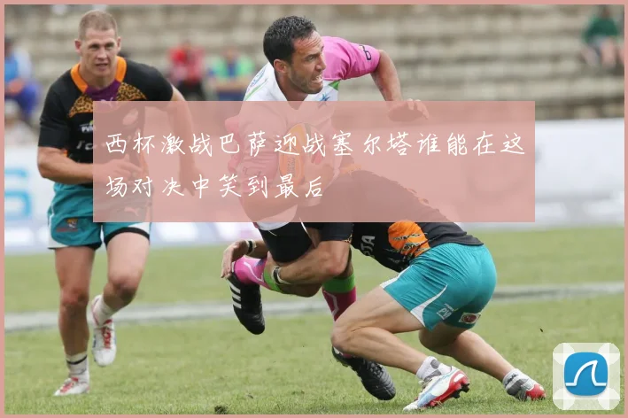 西杯激战巴萨迎战塞尔塔谁能在这场对决中笑到最后