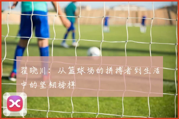 翟晓川：从篮球场的拼搏者到生活中的坚韧榜样