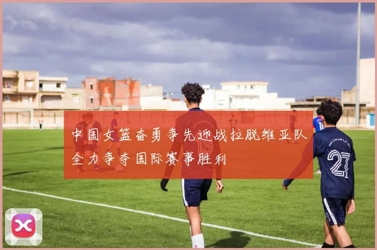 中国女篮奋勇争先迎战拉脱维亚队全力争夺国际赛事胜利