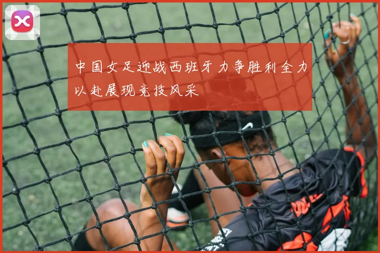中国女足迎战西班牙力争胜利全力以赴展现竞技风采