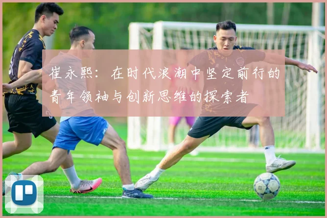崔永熙：在时代浪潮中坚定前行的青年领袖与创新思维的探索者
