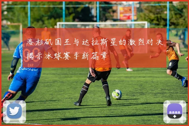 洛杉矶国王与达拉斯星的激烈对决揭示冰球赛季新篇章