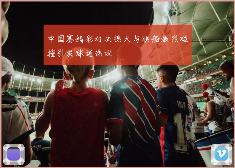 中国赛精彩对决热火与快船激烈碰撞引发球迷热议