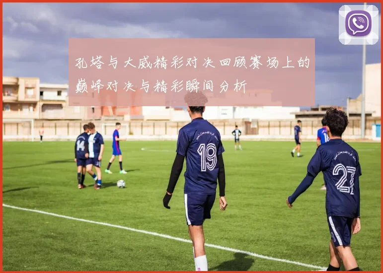 孔塔与大威精彩对决回顾赛场上的巅峰对决与精彩瞬间分析