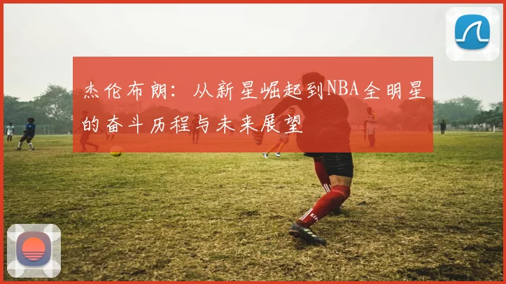 杰伦布朗：从新星崛起到NBA全明星的奋斗历程与未来展望