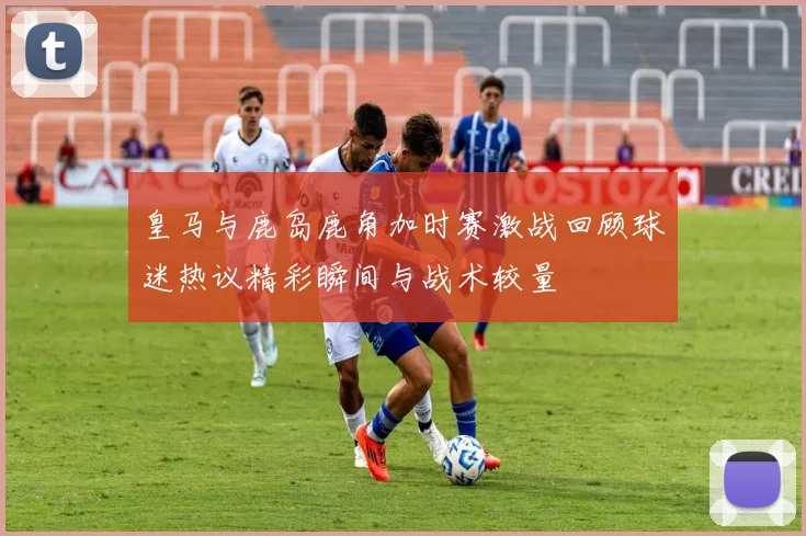 皇马与鹿岛鹿角加时赛激战回顾球迷热议精彩瞬间与战术较量