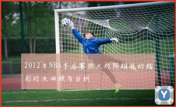 2012年NBA季后赛热火对阵雄鹿的精彩对决回顾与分析