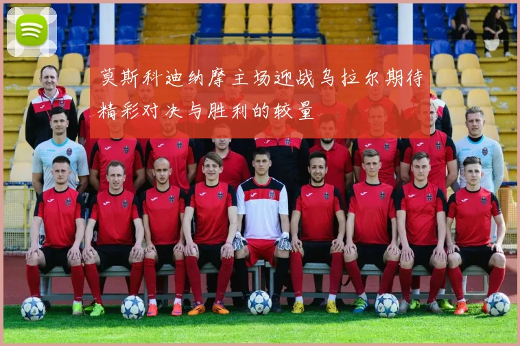 莫斯科迪纳摩主场迎战乌拉尔期待精彩对决与胜利的较量