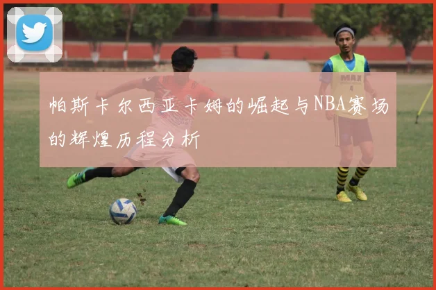 帕斯卡尔西亚卡姆的崛起与NBA赛场的辉煌历程分析