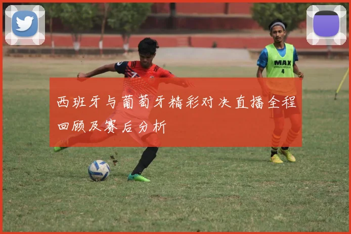 西班牙与葡萄牙精彩对决直播全程回顾及赛后分析