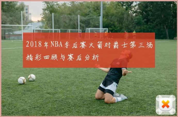 2018年NBA季后赛火箭对爵士第三场精彩回顾与赛后分析