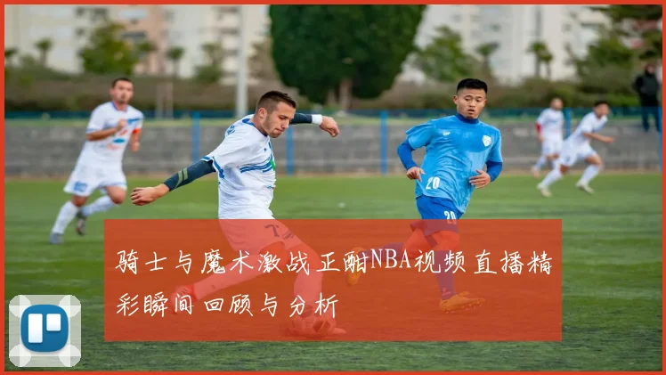 骑士与魔术激战正酣NBA视频直播精彩瞬间回顾与分析