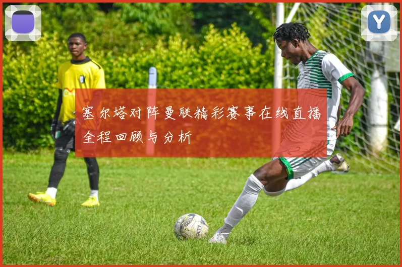 塞尔塔对阵曼联精彩赛事在线直播全程回顾与分析