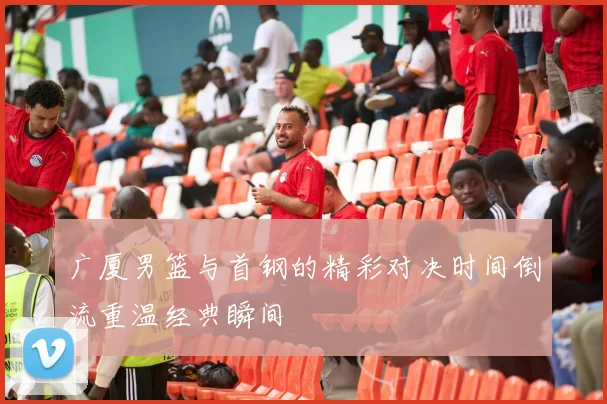 广厦男篮与首钢的精彩对决时间倒流重温经典瞬间